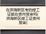 在滨海新区考的焊工证能在贵州复审吗(滨海新区焊工证贵州复审)