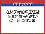 在林芝考的焊工证能在贵州复审吗(林芝焊工证贵州复审)