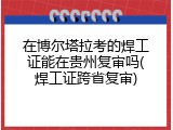 在博尔塔拉考的焊工证能在贵州复审吗(焊工证跨省复审)