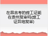 在昌吉考的焊工证能在贵州复审吗(焊工证异地复审)