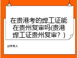 在贵港考的焊工证能在贵州复审吗(贵港焊工证贵州复审？)
