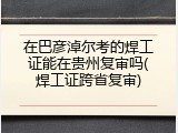 在巴彦淖尔考的焊工证能在贵州复审吗(焊工证跨省复审)