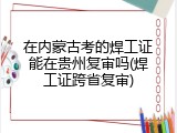 在内蒙古考的焊工证能在贵州复审吗(焊工证跨省复审)