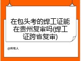 在包头考的焊工证能在贵州复审吗(焊工证跨省复审)