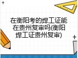 在衡阳考的焊工证能在贵州复审吗(衡阳焊工证贵州复审)