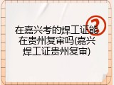 在嘉兴考的焊工证能在贵州复审吗(嘉兴焊工证贵州复审)