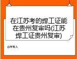 在江苏考的焊工证能在贵州复审吗(江苏焊工证贵州复审)
