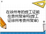 在徐州考的焊工证能在贵州复审吗(焊工证徐州考贵州复审)