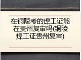 在铜陵考的焊工证能在贵州复审吗(铜陵焊工证贵州复审)