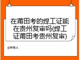 在莆田考的焊工证能在贵州复审吗(焊工证莆田考贵州复审)