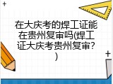 在大庆考的焊工证能在贵州复审吗(焊工证大庆考贵州复审？)