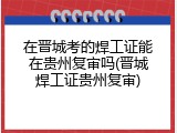 在晋城考的焊工证能在贵州复审吗(晋城焊工证贵州复审)