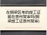 在铜梁区考的焊工证能在贵州复审吗(铜梁焊工证贵州复审)