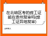 在北碚区考的焊工证能在贵州复审吗(焊工证异地复审)