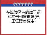 在涪陵区考的焊工证能在贵州复审吗(焊工证跨省复审)