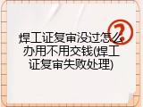 焊工证复审没过怎么办用不用交钱(焊工证复审失败处理)