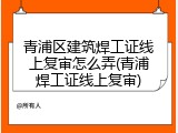 青浦区建筑焊工证线上复审怎么弄(青浦焊工证线上复审)