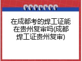 在成都考的焊工证能在贵州复审吗(成都焊工证贵州复审)