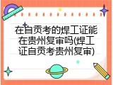 在自贡考的焊工证能在贵州复审吗(焊工证自贡考贵州复审)