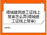 塔城建筑焊工证线上复审怎么弄(塔城焊工证线上复审)