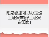 阳泉哪里可以办理焊工证复审(焊工证复审阳泉)