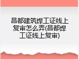 昌都建筑焊工证线上复审怎么弄(昌都焊工证线上复审)