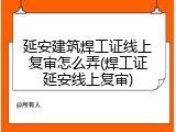 延安建筑焊工证线上复审怎么弄(焊工证延安线上复审)