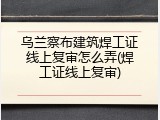 乌兰察布建筑焊工证线上复审怎么弄(焊工证线上复审)