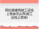 阿拉善建筑焊工证线上复审怎么弄(焊工证线上复审)