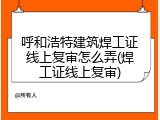 呼和浩特建筑焊工证线上复审怎么弄(焊工证线上复审)