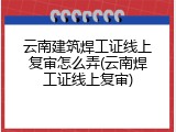 云南建筑焊工证线上复审怎么弄(云南焊工证线上复审)