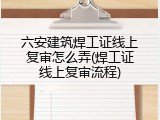六安建筑焊工证线上复审怎么弄(焊工证线上复审流程)