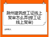 滁州建筑焊工证线上复审怎么弄(焊工证线上复审)