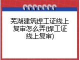 芜湖建筑焊工证线上复审怎么弄(焊工证线上复审)