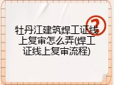 牡丹江建筑焊工证线上复审怎么弄(焊工证线上复审流程)