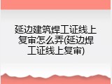 延边建筑焊工证线上复审怎么弄(延边焊工证线上复审)