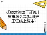 抚顺建筑焊工证线上复审怎么弄(抚顺焊工证线上复审)