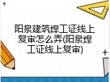 阳泉建筑焊工证线上复审怎么弄(阳泉焊工证线上复审)