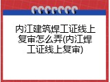 内江建筑焊工证线上复审怎么弄(内江焊工证线上复审)