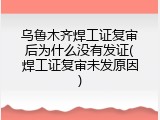乌鲁木齐焊工证复审后为什么没有发证(焊工证复审未发原因)