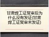甘肃焊工证复审后为什么没有发证(甘肃焊工证复审未发证)