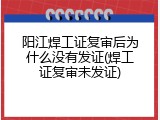 阳江焊工证复审后为什么没有发证(焊工证复审未发证)
