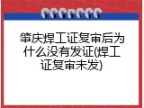 肇庆焊工证复审后为什么没有发证(焊工证复审未发)