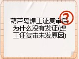 葫芦岛焊工证复审后为什么没有发证(焊工证复审未发原因)