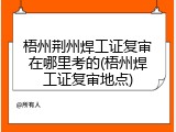 梧州荆州焊工证复审在哪里考的(梧州焊工证复审地点)