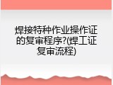 焊接特种作业操作证的复审程序?(焊工证复审流程)