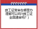 焊工证复审在哪里办理都可以吗?(焊工证全国通审吗？)