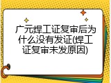 广元焊工证复审后为什么没有发证(焊工证复审未发原因)