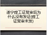 遂宁焊工证复审后为什么没有发证(焊工证复审未发)