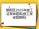 朝阳区2025年焊工证复审题库(焊工复审题朝阳)